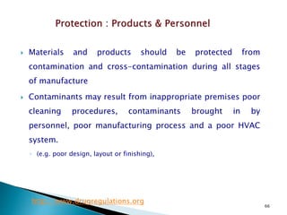 66
 Materials and products should be protected from
contamination and cross-contamination during all stages
of manufacture
 Contaminants may result from inappropriate premises poor
cleaning procedures, contaminants brought in by
personnel, poor manufacturing process and a poor HVAC
system.
◦ (e.g. poor design, layout or finishing),
http://www.drugregulations.org
 