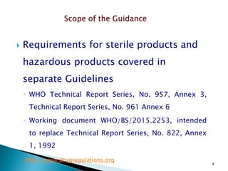 8
 Requirements for sterile products and
hazardous products covered in
separate Guidelines
◦ WHO Technical Report Series, No. 957, Annex 3,
Technical Report Series, No. 961 Annex 6
◦ Working document WHO/BS/2015.2253, intended
to replace Technical Report Series, No. 822, Annex
1, 1992
http://www.drugregulations.org
 