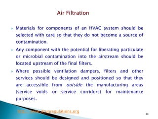 86
 Materials for components of an HVAC system should be
selected with care so that they do not become a source of
contamination.
 Any component with the potential for liberating particulate
or microbial contamination into the airstream should be
located upstream of the final filters.
 Where possible ventilation dampers, filters and other
services should be designed and positioned so that they
are accessible from outside the manufacturing areas
(service voids or service corridors) for maintenance
purposes.
http://www.drugregulations.org
 