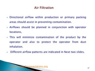 87
 Directional airflow within production or primary packing
areas should assist in preventing contamination.
 Airflows should be planned in conjunction with operator
locations,
 This will minimize contamination of the product by the
operator and also to protect the operator from dust
inhalation.
 Different airflow patterns are indicated in Next two slides.
http://www.drugregulations.org
 