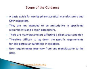 9
 A basic guide for use by pharmaceutical manufacturers and
GMP inspectors.
 They are not intended to be prescriptive in specifying
requirements and design parameters.
 There are many parameters affecting a clean area condition
 Therefore difficult to lay down the specific requirements
for one particular parameter in isolation.
 User requirements may vary from one manufacturer to the
next.
http://www.drugregulations.org
 
