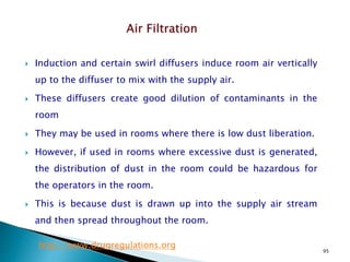 95
 Induction and certain swirl diffusers induce room air vertically
up to the diffuser to mix with the supply air.
 These diffusers create good dilution of contaminants in the
room
 They may be used in rooms where there is low dust liberation.
 However, if used in rooms where excessive dust is generated,
the distribution of dust in the room could be hazardous for
the operators in the room.
 This is because dust is drawn up into the supply air stream
and then spread throughout the room.
http://www.drugregulations.org
 