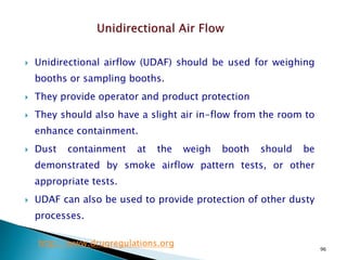 96
 Unidirectional airflow (UDAF) should be used for weighing
booths or sampling booths.
 They provide operator and product protection
 They should also have a slight air in-flow from the room to
enhance containment.
 Dust containment at the weigh booth should be
demonstrated by smoke airflow pattern tests, or other
appropriate tests.
 UDAF can also be used to provide protection of other dusty
processes.
http://www.drugregulations.org
 