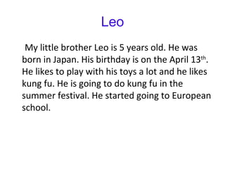 Leo My little brother Leo is 5 years old. He was born in Japan. His birthday is on the April 13 th . He likes to play with his toys a lot and he likes kung fu. He is going to do kung fu in the summer festival. He started going to European school.  