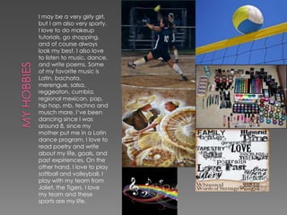 I may be a very girly girl,
but I am also very sporty.
I love to do makeup
tutorials, go shopping,
and of course always
look my best. I also love
to listen to music, dance,
and write poems. Some
of my favorite music is
Latin, bachata,
merengue, salsa,
reggeaton, cumbia,
regional mexican, pop,
hip hop, rnb, techno and
musch more. I’ve been
dancing since I was
around 8, since my
mother put me in a Latin
dance program. I love to
read poetry and write
about my life, goals, and
past expiriences. On the
other hand, I love to play
softball and volleyball. I
play with my team from
Joliet, the Tigers. I love
my team and these
sports are my life.
 