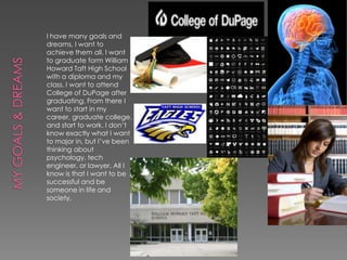 I have many goals and
dreams, I want to
achieve them all. I want
to graduate form William
Howard Taft High School
with a diploma and my
class. I want to attend
College of DuPage after
graduating. From there I
want to start in my
career, graduate college,
and start to work. I don’t
know exactly what I want
to major in, but I’ve been
thinking about
psychology, tech
engineer, or lawyer. All I
know is that I want to be
successful and be
someone in life and
society.
 