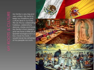 My family is very big and
very united. We tend to
keep our traditions and
culture alive in our lives.
We do this by celebrating
holidays, celebrations,
dances, stories and foods.
My family is from Mexico
and we have a little bit of
Spanish background in us
too. I love my roots, I
would never be ashamed
of my people nor roots.
 