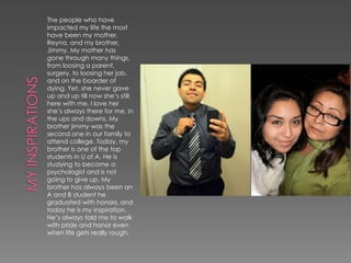 The people who have
impacted my life the most
have been my mother,
Reyna, and my brother,
Jimmy. My mother has
gone through many things,
from loosing a parent,
surgery, to loosing her job,
and on the boarder of
dying. Yet, she never gave
up and up till now she’s still
here with me. I love her
she’s always there for me, in
the ups and downs. My
brother jimmy was the
second one in our family to
attend college. Today, my
brother is one of the top
students in U of A. He is
studying to become a
psychologist and is not
going to give up. My
brother has always been an
A and B student he
graduated with honors, and
today he is my inspiration.
He’s always told me to walk
with pride and honor even
when life gets really rough.
 