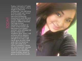 Today, I am just a 17 year
old young woman, who is
eager to become
somebody. I am still trying
to find myself, yet, I know
that someday I will
become somebody
important in both life and
society. Right now I am a
senior at William Howard
Taft High School,
tomorrow a student at
COD. In the future I will
become a successful
woman, who will keep her
family united and
traditions alive. Soon, I will
achieve all my dreams
and goals and nothing
will get in my way. I will
never give up and I shall
walk with my head up
high with pride and
honor. Someday I will be,
do, and have all I’ve ever
dreamed of. Yet, right
now I am just Stephanie
Marie Iturbide, ready to
grow up and find myself.
 