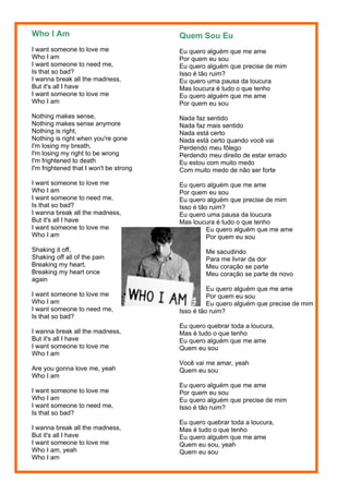 Who I Am                                Quem Sou Eu
I want someone to love me               Eu quero alguém que me ame
Who I am                                Por quem eu sou
I want someone to need me,              Eu quero alguém que precise de mim
Is that so bad?                         Isso é tão ruim?
I wanna break all the madness,          Eu quero uma pausa da loucura
But it's all I have                     Mas loucura é tudo o que tenho
I want someone to love me               Eu quero alguém que me ame
Who I am                                Por quem eu sou
Nothing makes sense,                    Nada faz sentido
Nothing makes sense anymore             Nada faz mais sentido
Nothing is right,                       Nada está certo
Nothing is right when you're gone       Nada está certo quando você vai
I'm losing my breath,                   Perdendo meu fôlego
I'm losing my right to be wrong         Perdendo meu direito de estar errado
I'm frightened to death                 Eu estou com muito medo
I'm frightened that I won't be strong   Com muito medo de não ser forte
I want someone to love me               Eu quero alguém que me ame
Who I am                                Por quem eu sou
I want someone to need me,              Eu quero alguém que precise de mim
Is that so bad?                         Isso é tão ruim?
I wanna break all the madness,          Eu quero uma pausa da loucura
But it's all I have                     Mas loucura é tudo o que tenho
I want someone to love me                         Eu quero alguém que me ame
Who I am                                          Por quem eu sou
Shaking it off,                                 Me sacudindo
Shaking off all of the pain                     Para me livrar da dor
Breaking my heart,                              Meu coração se parte
Breaking my heart once                          Meu coração se parte de novo
again
                                                  Eu quero alguém que me ame
I want someone to love me                         Por quem eu sou
Who I am                                          Eu quero alguém que precise de mim
I want someone to need me,              Isso é tão ruim?
Is that so bad?
                                        Eu quero quebrar toda a loucura,
I wanna break all the madness,          Mas é tudo o que tenho
But it's all I have                     Eu quero alguém que me ame
I want someone to love me               Quem eu sou
Who I am
                                        Você vai me amar, yeah
Are you gonna love me, yeah             Quem eu sou
Who I am
                                        Eu quero alguém que me ame
I want someone to love me               Por quem eu sou
Who I am                                Eu quero alguém que precise de mim
I want someone to need me,              Isso é tão ruim?
Is that so bad?
                                        Eu quero quebrar toda a loucura,
I wanna break all the madness,          Mas é tudo o que tenho
But it's all I have                     Eu quero alguém que me ame
I want someone to love me               Quem eu sou, yeah
Who I am, yeah                          Quem eu sou
Who I am
 