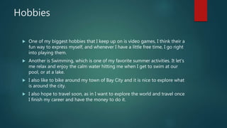 Hobbies
 One of my biggest hobbies that I keep up on is video games, I think their a
fun way to express myself, and whenever I have a little free time, I go right
into playing them.
 Another is Swimming, which is one of my favorite summer activities. It let’s
me relax and enjoy the calm water hitting me when I get to swim at our
pool, or at a lake.
 I also like to bike around my town of Bay City and it is nice to explore what
is around the city.
 I also hope to travel soon, as in I want to explore the world and travel once
I finish my career and have the money to do it.
 