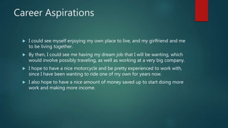Career Aspirations
 I could see myself enjoying my own place to live, and my girlfriend and me
to be living together.
 By then, I could see me having my dream job that I will be wanting, which
would involve possibly traveling, as well as working at a very big company.
 I hope to have a nice motorcycle and be pretty experienced to work with,
since I have been wanting to ride one of my own for years now.
 I also hope to have a nice amount of money saved up to start doing more
work and making more income.
 