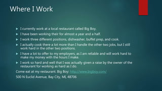 Where I Work
 I currently work at a local restaurant called Big Boy.
 I have been working their for almost a year and a half.
 I work three different positions, dishwasher, buffet prep, and cook.
 I actually cook there a lot more than I handle the other two jobs, but I still
work hard in the other two positions.
 I have a lot to offer to my employers, as I am reliable and will work hard to
make my money with the hours I make.
 I work so hard and well that I was actually given a raise by the owner of the
restaurant for working as hard as I do.
Come eat at my restaurant. Big Boy: http://www.bigboy.com/
500 N Euclid Avenue, Bay City, MI, 48706
 