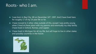 Roots- who I am.
 I was born in Bay City, MI on December 16th, 1997, And I have lived here
for roughly 17 of my 19 year life so far.
 I have moved to 3 other cities outside of this, except I was pretty young
when I lived at these place with my parents and eventually my step family.
I have lived in Oxford, Romeo, and Lapeer.
 I have lived in Michigan for all my life, but will hope to live in other states
and possibly countries in the future.
 