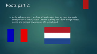 Roots part 2:
 As far as I remember, I am from a French origin from my dads side, and a
small portion of Indian, Dutch, German, put they don’t have a huge impact
on me, and they are tiny amounts of it in my blood.
 