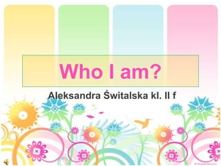 Who I am?
Aleksandra Świtalska kl. II f
 