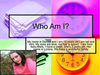 Who Am I? My name is Denisa and I am 13 years old.I am tall and slim. My eyes are blue, my hair is brown.  I am from Satu-Mare. I have a sister. She’s 3 years old. Her name is Lorena. We have a wonderful family 