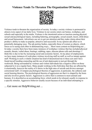 Violence Tends To Threaten The Organization Of Society.
Violence tends to threaten the organization of society. In today s society violence is permeated in
almost every aspect of our daily lives. Violence in our society enters our homes, workplace, and
schools and especially in the media. Violence is the intentional action or inaction causing physical,
sexual and psychological injury, including battering, pornography, sexual assault, incest, child abuse
and sexual harassment. Advertisers use sex to get our attention and they make claims about their
product s ability to make us popular, attractive and successful. In my opinion ads affect us in
potentially damaging ways. The ads portray bodies, especially those of women as objects, which
forces us to seeing each other in dehumanizing ways.... Show more content on Helpwriting.net ...
In today s society there have been many instances of workplace violence that has included physical
assaults, threats, verbal abuse, beatings, stabbing, rapes, obscene phone calls and shootings. I
think this is due in fact by increasing social and economic factors. At my place of employment,
we have many instances of work place violence involving staff on staff, as well as inmate against
staff. Working in such a volatile situation has kind of desensitized me to these acts and I have
found myself needing counseling and the use of anti depressants to just get through the
workweek. Being surrounded by violence and violent individuals has a negative effect on those
subjected to it on a regular basis. Many people working in this field deny that they are affected by
it emotionally, however the reality of it shows in the high rates of suicide and divorce amongst
correctional staff. 2.Compare psychological theories of aggression, in particular, the catharsis and
social learning theories. The psychological theories of aggression are that it is shaped by the brain
and also involves genetic factors. Aggression is a drive that is common to most animals and
humans. It is described as an accumulating force, which needs to be released, usually in response to
a specific stimulus. Aggressive behavior usually occurs because of an individual attempting to
... Get more on HelpWriting.net ...
 