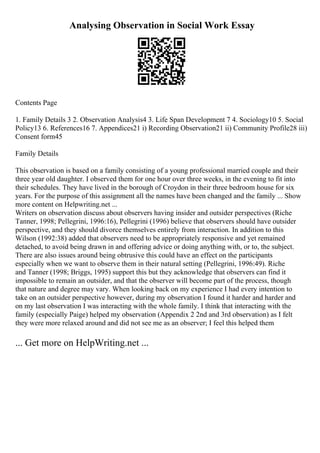 Analysing Observation in Social Work Essay
Contents Page
1. Family Details 3 2. Observation Analysis4 3. Life Span Development 7 4. Sociology10 5. Social
Policy13 6. References16 7. Appendices21 i) Recording Observation21 ii) Community Profile28 iii)
Consent form45
Family Details
This observation is based on a family consisting of a young professional married couple and their
three year old daughter. I observed them for one hour over three weeks, in the evening to fit into
their schedules. They have lived in the borough of Croydon in their three bedroom house for six
years. For the purpose of this assignment all the names have been changed and the family ... Show
more content on Helpwriting.net ...
Writers on observation discuss about observers having insider and outsider perspectives (Riche
Tanner, 1998; Pellegrini, 1996:16), Pellegrini (1996) believe that observers should have outsider
perspective, and they should divorce themselves entirely from interaction. In addition to this
Wilson (1992:38) added that observers need to be appropriately responsive and yet remained
detached, to avoid being drawn in and offering advice or doing anything with, or to, the subject.
There are also issues around being obtrusive this could have an effect on the participants
especially when we want to observe them in their natural setting (Pellegrini, 1996:49). Riche
and Tanner (1998; Briggs, 1995) support this but they acknowledge that observers can find it
impossible to remain an outsider, and that the observer will become part of the process, though
that nature and degree may vary. When looking back on my experience I had every intention to
take on an outsider perspective however, during my observation I found it harder and harder and
on my last observation I was interacting with the whole family. I think that interacting with the
family (especially Paige) helped my observation (Appendix 2 2nd and 3rd observation) as I felt
they were more relaxed around and did not see me as an observer; I feel this helped them
... Get more on HelpWriting.net ...
 