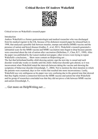 Critical Review Of Andrew Wakefield
Critical review on Wakefield s research paper
Introduction
Andrew Wakefield is a former gastroenterologist and medical researcher who was discharged
from his medical register in the UK, because of his dishonest research paper he released back in
1998, that analysed a possible link between measles, mumps and rubella (MMR) vaccine and the
presence of autism and bowel disease (Godlee, F., et al, 2011). Wakefield s research generated a
substantial scare for the MMR vaccine and MMR vaccination rates began to drop because parents
were concerned about the risk of autism after vaccination (DeStefano, F., Chen, R.T., 1999). After
the paper was published by the Lancet medical newspaper, other reviews were trying to repeat
Wakefield s conclusions, ... Show more content on Helpwriting.net ...
The fact that beforehand healthy child showing autistic sign the next day is casual and such
disorder would take weeks or months until the child s behaviour disorder gets altered, so it was
inconvenient when Wakefield stated the intervals between taking the vaccine and showing the
symptoms of behaviour disorder (Greenhalgh, T., 2004). Not to mention the short duration in which
the patients were examined, days or few weeks that resulted into more inconvenience. Lastly,
Wakefield was very ambiguous as his paper was very confusing due to the general tone that showed
that they highly trusted a connection between the MMR vaccine and autism but what Wakefield
and his group of researchers concluded was that they did not prove a link between MMR vaccine
and autism (Greenhalgh, T.,
... Get more on HelpWriting.net ...
 