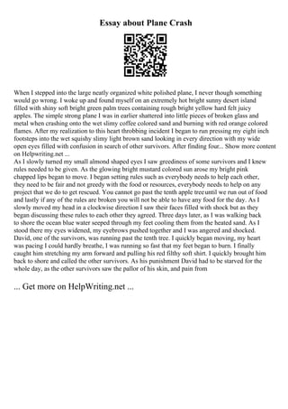 Essay about Plane Crash
When I stepped into the large neatly organized white polished plane, I never though something
would go wrong. I woke up and found myself on an extremely hot bright sunny desert island
filled with shiny soft bright green palm trees containing rough bright yellow hard felt juicy
apples. The simple strong plane I was in earlier shattered into little pieces of broken glass and
metal when crashing onto the wet slimy coffee colored sand and burning with red orange colored
flames. After my realization to this heart throbbing incident I began to run pressing my eight inch
footsteps into the wet squishy slimy light brown sand looking in every direction with my wide
open eyes filled with confusion in search of other survivors. After finding four... Show more content
on Helpwriting.net ...
As I slowly turned my small almond shaped eyes I saw greediness of some survivors and I knew
rules needed to be given. As the glowing bright mustard colored sun arose my bright pink
chapped lips began to move. I began setting rules such as everybody needs to help each other,
they need to be fair and not greedy with the food or resources, everybody needs to help on any
project that we do to get rescued. You cannot go past the tenth apple treeuntil we run out of food
and lastly if any of the rules are broken you will not be able to have any food for the day. As I
slowly moved my head in a clockwise direction I saw their faces filled with shock but as they
began discussing these rules to each other they agreed. Three days later, as I was walking back
to shore the ocean blue water seeped through my feet cooling them from the heated sand. As I
stood there my eyes widened, my eyebrows pushed together and I was angered and shocked.
David, one of the survivors, was running past the tenth tree. I quickly began moving, my heart
was pacing I could hardly breathe, I was running so fast that my feet began to burn. I finally
caught him stretching my arm forward and pulling his red filthy soft shirt. I quickly brought him
back to shore and called the other survivors. As his punishment David had to be starved for the
whole day, as the other survivors saw the pallor of his skin, and pain from
... Get more on HelpWriting.net ...
 