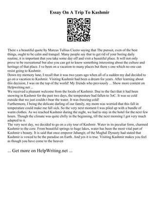 Essay On A Trip To Kashmir
There s a beautiful quote by Marcus Tullius Cicero saying that The pursuit, even of the best
things, ought to be calm and tranquil. Many people say that to get rid of your boring daily
routine, it is important that you take some day off and visit a beautiful place. It will not only
prove to be recreational but also you can get to know something interesting about the culture and
heritage of that place. I ve been on a vacation to many places but there s one which no one can
resist going to Kashmir.
Down my memory lane, I recall that it was two years ago when all of a sudden my dad decided to
go on a vacation to Kashmir. Visiting Kashmir had been a dream for years. After learning about
this decision, I was on the top of the world! My friends who previously ... Show more content on
Helpwriting.net ...
We received a pleasant welcome from the locals of Kashmir. Due to the fact that it had been
snowing in Kashmir for the past two days, the temperature had fallen to 3oC. It was so cold
outside that we just couldn t bear the water. It was freezing cold!
Furthermore, I being the delicate darling of our family, my mom was worried that this fall in
temperature could make me fall sick. So the very next moment I was piled up with a bundle of
warm clothes. As we reached Kashmir during the night, we had to stay in the hotel for the next few
hours. Though the climate was quite chilly in the beginning, till the next morning I got very much
adapted to it.
The very next day, we decided to go on a city tour of Kashmir. Water in its peculiar form, charmed
Kashmir to the core. From beautiful springs to huge lakes, water has been the most vital part of
Kashmir s beauty. It is said that once emperor Jahangir, of the Mughal Dynasty had stated that
Kashmir is vowed to be the paradise on Earth. And yes it is true. Visiting Kashmir makes you feel
as though you have come to the heaven
... Get more on HelpWriting.net ...
 