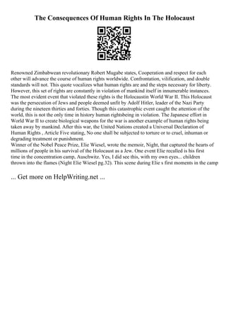 The Consequences Of Human Rights In The Holocaust
Renowned Zimbabwean revolutionary Robert Mugabe states, Cooperation and respect for each
other will advance the course of human rights worldwide. Confrontation, vilification, and double
standards will not. This quote vocalizes what human rights are and the steps necessary for liberty.
However, this set of rights are constantly in violation of mankind itself in innumerable instances.
The most evident event that violated these rights is the Holocaustin World War II. This Holocaust
was the persecution of Jews and people deemed unfit by Adolf Hitler, leader of the Nazi Party
during the nineteen thirties and forties. Though this catastrophic event caught the attention of the
world, this is not the only time in history human rightsbeing in violation. The Japanese effort in
World War II to create biological weapons for the war is another example of human rights being
taken away by mankind. After this war, the United Nations created a Universal Declaration of
Human Rights , Article Five stating, No one shall be subjected to torture or to cruel, inhuman or
degrading treatment or punishment.
Winner of the Nobel Peace Prize, Elie Wiesel, wrote the memoir, Night, that captured the hearts of
millions of people in his survival of the Holocaust as a Jew. One event Elie recalled is his first
time in the concentration camp, Auschwitz. Yes, I did see this, with my own eyes... children
thrown into the flames (Night Elie Wiesel pg.32). This scene during Elie s first moments in the camp
... Get more on HelpWriting.net ...
 