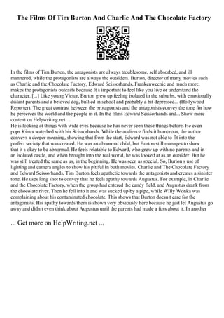 The Films Of Tim Burton And Charlie And The Chocolate Factory
In the films of Tim Burton, the antagonists are always troublesome, self absorbed, and ill
mannered, while the protagonists are always the outsiders. Burton, director of many movies such
as Charlie and the Chocolate Factory, Edward Scissorhands, Frankenweenie and much more,
makes the protagonists outcasts because It s important to feel like you live or understand the
character. [...] Like young Victor, Burton grew up feeling isolated in the suburbs, with emotionally
distant parents and a beloved dog, bullied in school and probably a bit depressed... (Hollywood
Reporter). The great contrast between the protagonists and the antagonists convey the tone for how
he perceives the world and the people in it. In the films Edward Scissorhands and... Show more
content on Helpwriting.net ...
He is looking at things with wide eyes because he has never seen these things before. He even
pops Kim s waterbed with his Scissorhands. While the audience finds it humorous, the author
conveys a deeper meaning, showing that from the start, Edward was not able to fit into the
perfect society that was created. He was an abnormal child, but Burton still manages to show
that it s okay to be abnormal. He feels relatable to Edward, who grew up with no parents and in
an isolated castle, and when brought into the real world, he was looked at as an outsider. But he
was still treated the same as us, in the beginning. He was seen as special. So, Burton s use of
lighting and camera angles to show his pitiful In both movies, Charlie and The Chocolate Factory
and Edward Scissorhands, Tim Burton feels apathetic towards the antagonists and creates a sinister
tone. He uses long shot to convey that he feels apathy towards Augustus. For example, in Charlie
and the Chocolate Factory, when the group had entered the candy field, and Augustus drank from
the chocolate river. Then he fell into it and was sucked up by a pipe, while Willy Wonka was
complaining about his contaminated chocolate. This shows that Burton doesn t care for the
antagonists. His apathy towards them is shown very obviously here because he just let Augustus go
away and didn t even think about Augustus until the parents had made a fuss about it. In another
... Get more on HelpWriting.net ...
 