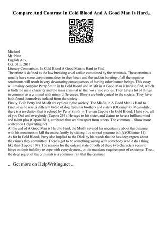 Compare And Contrast In Cold Blood And A Good Man Is Hard...
Michael
Mr. Nate
English Adv.
Oct. 31th, 2017
Literary Comparison: In Cold Blood A Good Man is Hard to Find
The crime is defined as the law breaking cruel action committed by the criminals. These criminals
usually have some deep trauma deep in their heart and the sudden bursting of all the negative
sentiments will result in very devastating consequences of hurting other human beings. This essay
will mainly compare Perry Smith in In Cold Blood and Misfit in A Good Man is hard to find, which
is both the main character and the main criminal in the two crime stories. They have a lot of things
in common as a criminal with minor differences. They a are both cynical to the society; They have
both found themselves isolated from the society.
Firstly, Both Perry and Misfit are cynical to the society. The Misfit, in A Good Man Is Hard to
Find, says he was, a different breed of dog from his brothers and sisters (OConner 8), Meanwhile,
there is a revelation that is echoed by Perry Smith in Truman Capote s In Cold Blood: I hate you, all
of you Dad and everybody (Capote 254), He says to his sister, and claims to have a brilliant mind
and talent plus (Capote 281), attributes that set him apart from others. The common ... Show more
content on Helpwriting.net ...
At the end of A Good Man is Hard to Find, the Misfit reveled his uncertainty about the pleasure
with his meanness to kill the entire family by stating, It s no real pleasure in life (OConner 11).
As for In Cold Blood, Perry also implied to the Dick by his words that he has deep regrets about
the crimes they committed: There`s got to be something wrong with somebody who`d do a thing
like that (Capote 108). The reasons for the outcast state of both of these two characters seem to
hinge on their inability to cope with everydayness, or the mundane requirements of existence. Thus,
the deep regret of the criminals is a common trait that the criminal
... Get more on HelpWriting.net ...
 