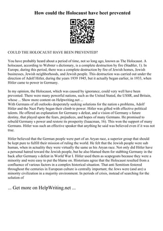 How could the Holocaust have beet prevented
COULD THE HOLOCAUST HAVE BEEN PREVENTED?
You have probably heard about a period of time, not so long ago, known as The Holocaust. A
holocaust, according to Webster s dictionary, is a complete destruction by fire (Stadtler, 1). In
Europe, during this period, there was a complete destruction by fire of Jewish homes, Jewish
businesses, Jewish neighborhoods, and Jewish people. This destruction was carried out under the
direction of Adolf Hitler, during the years 1939 1945, but it actually began earlier, in 1933, when
Hitler came to power in Germany.
In my opinion, the Holocaust, which was caused by ignorance, could very well have been
prevented. There were many powerful nations, such as the United Stated, the USSR, and Britain,
whose ... Show more content on Helpwriting.net ...
With Germans of all outlooks desperately seeking solutions for the nation s problems, Adolf
Hitler and the Nazi Party began their climb to power. Hitler was gifted with effective political
talents. He offered an explanation for Germany s defeat, and a vision of Germany s future
destiny, that played upon the fears, prejudices, and hopes of many Germans. He promised to
rebuild Germany s power and restore its prosperity (Isaacman, 16). This won the support of many
Germans. Hitler was such an effective speaker that anything he said was believed even if it was not
true.
Hitler believed that the German people were part of an Aryan race, a superior group that should
be kept pure to fulfill their mission of ruling the world. He felt that the Jewish people were sub
human, when in actuality they were virtually the same as his Aryan race. Not only did Hitler have
a personal hatred toward the Jewish people, but he also blamed them for stabbing Germany in the
back after Germany s defeat in World War I. Hitler used them as scapegoats because they were a
minority and were easy to put the blame on. Historians agree that the Holocaust resulted from a
confluence of various factors in a complex historical situation. That anti Semitism festered
throughout the centuries in European culture is centrally important; the Jews were (and are) a
minority civilization in a majority environment. In periods of crisis, instead of searching for the
solution of
... Get more on HelpWriting.net ...
 