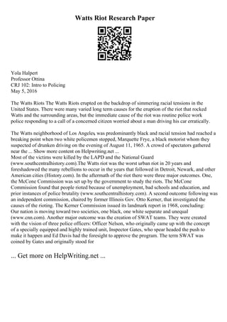 Watts Riot Research Paper
Yola Halpert
Professor Ottina
CRJ 102: Intro to Policing
May 5, 2016
The Watts Riots The Watts Riots erupted on the backdrop of simmering racial tensions in the
United States. There were many varied long term causes for the eruption of the riot that rocked
Watts and the surrounding areas, but the immediate cause of the riot was routine police work
police responding to a call of a concerned citizen worried about a man driving his car erratically.
The Watts neighborhood of Los Angeles, was predominantly black and racial tension had reached a
breaking point when two white policemen stopped, Marquette Frye, a black motorist whom they
suspected of drunken driving on the evening of August 11, 1965. A crowd of spectators gathered
near the ... Show more content on Helpwriting.net ...
Most of the victims were killed by the LAPD and the National Guard
(www.southcentralhistory.com).The Watts riot was the worst urban riot in 20 years and
foreshadowed the many rebellions to occur in the years that followed in Detroit, Newark, and other
American cities (History.com). In the aftermath of the riot there were three major outcomes. One,
the McCone Commission was set up by the government to study the riots. The McCone
Commission found that people rioted because of unemployment, bad schools and education, and
prior instances of police brutality (www.southcentralhistory.com). A second outcome following was
an independent commission, chaired by former Illinois Gov. Otto Kerner, that investigated the
causes of the rioting. The Kerner Commission issued its landmark report in 1968, concluding:
Our nation is moving toward two societies, one black, one white separate and unequal
(www.cnn.com). Another major outcome was the creation of SWAT teams. They were created
with the vision of three police officers: Officer Nelson, who originally came up with the concept
of a specially equipped and highly trained unit, Inspector Gates, who spear headed the push to
make it happen and Ed Davis had the foresight to approve the program. The term SWAT was
coined by Gates and originally stood for
... Get more on HelpWriting.net ...
 