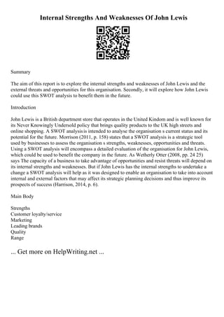 Internal Strengths And Weaknesses Of John Lewis
Summary
The aim of this report is to explore the internal strengths and weaknesses of John Lewis and the
external threats and opportunities for this organisation. Secondly, it will explore how John Lewis
could use this SWOT analysis to benefit them in the future.
Introduction
John Lewis is a British department store that operates in the United Kindom and is well known for
its Never Knowingly Undersold policy that brings quality products to the UK high streets and
online shopping. A SWOT analysisis intended to analyse the organisation s current status and its
potential for the future. Morrison (2011, p. 158) states that a SWOT analysis is a strategic tool
used by businesses to assess the organisation s strengths, weaknesses, opportunities and threats.
Using a SWOT analysis will encompass a detailed evaluation of the organisation for John Lewis,
which could be used to benefit the company in the future. As Wetherly Otter (2008, pp. 24 25)
says The capacity of a business to take advantage of opportunities and resist threats will depend on
its internal strengths and weaknesses. But if John Lewis has the internal strengths to undertake a
change a SWOT analysis will help as it was designed to enable an organisation to take into account
internal and external factors that may affect its strategic planning decisions and thus improve its
prospects of success (Harrison, 2014, p. 6).
Main Body
Strengths
Customer loyalty/service
Marketing
Leading brands
Quality
Range
... Get more on HelpWriting.net ...
 