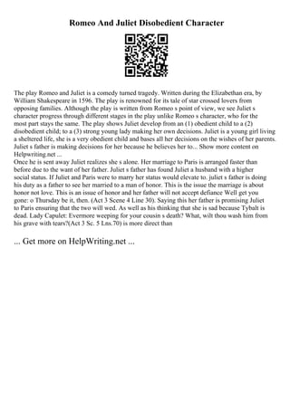 Romeo And Juliet Disobedient Character
The play Romeo and Juliet is a comedy turned tragedy. Written during the Elizabethan era, by
William Shakespeare in 1596. The play is renowned for its tale of star crossed lovers from
opposing families. Although the play is written from Romeo s point of view, we see Juliet s
character progress through different stages in the play unlike Romeo s character, who for the
most part stays the same. The play shows Juliet develop from an (1) obedient child to a (2)
disobedient child; to a (3) strong young lady making her own decisions. Juliet is a young girl living
a sheltered life, she is a very obedient child and bases all her decisions on the wishes of her parents.
Juliet s father is making decisions for her because he believes her to... Show more content on
Helpwriting.net ...
Once he is sent away Juliet realizes she s alone. Her marriage to Paris is arranged faster than
before due to the want of her father. Juliet s father has found Juliet a husband with a higher
social status. If Juliet and Paris were to marry her status would elevate to. juliet s father is doing
his duty as a father to see her married to a man of honor. This is the issue the marriage is about
honor not love. This is an issue of honor and her father will not accept defiance Well get you
gone: o Thursday be it, then. (Act 3 Scene 4 Line 30). Saying this her father is promising Juliet
to Paris ensuring that the two will wed. As well as his thinking that she is sad because Tybalt is
dead. Lady Capulet: Evermore weeping for your cousin s death? What, wilt thou wash him from
his grave with tears?(Act 3 Sc. 5 Lns.70) is more direct than
... Get more on HelpWriting.net ...
 