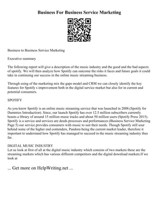 Business For Business Service Marketing
Business to Business Service Marketing
Executive summary
The following report will give a description of the music industry and the good and the bad aspects
of spotify. We will then analyze how Spotify can outcome the risks it faces and future goals it could
take in continuing our success in the online music streaming business.
Through using of the marketing mix the gaps model and CRM we can closely identify the key
features for Spotify s improvement both in the digital service market but also for in current and
potential consumers.
SPOTIFY
As you know Spotify is an online music streaming service that was launched in 2008.(Spotify for
Dummies Introduction). Since, our launch Spotify has over 12.5 million subscribers currently
boasts a library of around 15 million music tracks and about 50 million users (Spotify Press 2015).
Spotify is a service and services are deeds processes and performances (Business Service Marketing
Page 5) our service provides consumers with music to suit their needs. Though Spotify still sour
behind some of the higher end contenders, Pandora being the current market leader, therefore it
important to understand how Spotify has managed to succeed in the music streaming industry thus
far.
DIGITAL MUSIC INDUSTRY
Let us look at first of all at the digital music industry which consists of two markets these are the
streaming markets which has various different competitors and the digital download markets.If we
look at
... Get more on HelpWriting.net ...
 