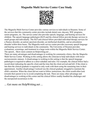 Magnolia Multi Service Center Case Study
The Magnolia Multi Service Center provides various services to individuals in Houston. Some of
the services that this community center provides include dental care, daycare, WIC programs,
senior programs, etc. The service center also provides speech, language, and hearing services for
children. The speech language pathologist (SLP) and the clinical fellow provide therapy services in
small groups and individually. The SLP and clinical fellow provided individual therapy services for
a fluency disorder, an autism spectrum disorder, an intellectual disability, and an articulation
disorder within three hours. The Magnolia multi service center provides necessary speech language
and hearing services to individuals in the community. The University of Houston provides
evaluations, screenings, and treatment in a large room within the Magnolia Multi Service Center.
The speech... Show more content on Helpwriting.net ...
There are many advantages and disadvantages in working for community clinics, like the Magnolia
Multi Service Center. Working in this setting allows the clinician to help individuals with lower
socioeconomic statuses. A disadvantage to working in this setting is that the speech language
pathologist is required to adhere to a strict schedule and rules. For example, the clinical fellow had a
record sheet indicating the specific client and the time that the client arrived and left. If the client is
late then the clinical graduate is required to only work with them using the remaining time in their
appointment. Another disadvantage I noticed was the clinical graduate struggled to maintain the
child s attention. When the client did not want to follow instructions, the client would often look
towards their parent to try to avoid completing the task. There are many other advantage and
disadvantages to working at this center and the clinical fellow readily handled the challenges and
the unexpected occurrences in the
... Get more on HelpWriting.net ...
 