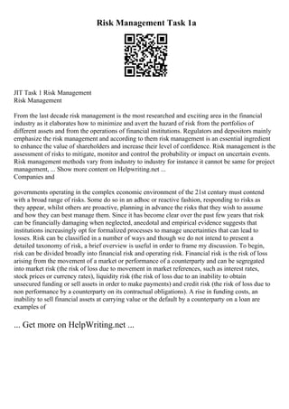 Risk Management Task 1a
JIT Task 1 Risk Management
Risk Management
From the last decade risk management is the most researched and exciting area in the financial
industry as it elaborates how to minimize and avert the hazard of risk from the portfolios of
different assets and from the operations of financial institutions. Regulators and depositors mainly
emphasize the risk management and according to them risk management is an essential ingredient
to enhance the value of shareholders and increase their level of confidence. Risk management is the
assessment of risks to mitigate, monitor and control the probability or impact on uncertain events.
Risk management methods vary from industry to industry for instance it cannot be same for project
management, ... Show more content on Helpwriting.net ...
Companies and
governments operating in the complex economic environment of the 21st century must contend
with a broad range of risks. Some do so in an adhoc or reactive fashion, responding to risks as
they appear, whilst others are proactive, planning in advance the risks that they wish to assume
and how they can best manage them. Since it has become clear over the past few years that risk
can be financially damaging when neglected, anecdotal and empirical evidence suggests that
institutions increasingly opt for formalized processes to manage uncertainties that can lead to
losses. Risk can be classified in a number of ways and though we do not intend to present a
detailed taxonomy of risk, a brief overview is useful in order to frame my discussion. To begin,
risk can be divided broadly into financial risk and operating risk. Financial risk is the risk of loss
arising from the movement of a market or performance of a counterparty and can be segregated
into market risk (the risk of loss due to movement in market references, such as interest rates,
stock prices or currency rates), liquidity risk (the risk of loss due to an inability to obtain
unsecured funding or sell assets in order to make payments) and credit risk (the risk of loss due to
non performance by a counterparty on its contractual obligations). A rise in funding costs, an
inability to sell financial assets at carrying value or the default by a counterparty on a loan are
examples of
... Get more on HelpWriting.net ...
 