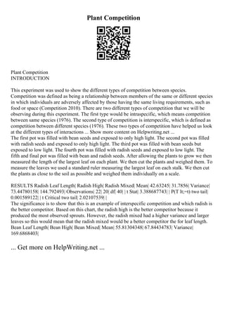 Plant Competition
Plant Competition
INTRODUCTION
This experiment was used to show the different types of competition between species.
Competition was defined as being a relationship between members of the same or different species
in which individuals are adversely affected by those having the same living requirements, such as
food or space (Competition 2010). There are two different types of competition that we will be
observing during this experiment. The first type would be intraspecific, which means competition
between same species (1976). The second type of competition is interspecific, which is defined as
competition between different species (1976). These two types of competition have helped us look
at the different types of interactions ... Show more content on Helpwriting.net ...
The first pot was filled with bean seeds and exposed to only high light. The second pot was filled
with radish seeds and exposed to only high light. The third pot was filled with bean seeds but
exposed to low light. The fourth pot was filled with radish seeds and exposed to low light. The
fifth and final pot was filled with bean and radish seeds. After allowing the plants to grow we then
measured the length of the largest leaf on each plant. We then cut the plants and weighed them. To
measure the leaves we used a standard ruler measuring the largest leaf on each stalk. We then cut
the plants as close to the soil as possible and weighed them individually on a scale.
RESULTS Radish Leaf Length| Radish High| Radish Mixed| Mean| 42.63245| 31.7856| Variance|
73.44780158| 144.792493| Observations| 22| 20| df| 40| | t Stat| 3.388687743| | P(T lt;=t) two tail|
0.001589122| | t Critical two tail| 2.02107539| |
The significance is to show that this is an example of interspecific competition and which radish is
the better competitor. Based on this chart, the radish high is the better competitor because it
produced the most observed sprouts. However, the radish mixed had a higher variance and larger
leaves so this would mean that the radish mixed would be a better competitor the for leaf length.
Bean Leaf Length| Bean High| Bean Mixed| Mean| 55.81304348| 67.84434783| Variance|
169.6868403|
... Get more on HelpWriting.net ...
 