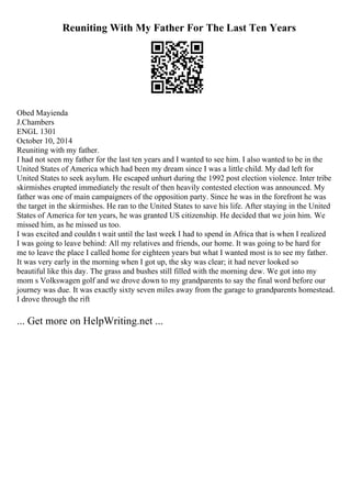 Reuniting With My Father For The Last Ten Years
Obed Mayienda
J.Chambers
ENGL 1301
October 10, 2014
Reuniting with my father.
I had not seen my father for the last ten years and I wanted to see him. I also wanted to be in the
United States of America which had been my dream since I was a little child. My dad left for
United States to seek asylum. He escaped unhurt during the 1992 post election violence. Inter tribe
skirmishes erupted immediately the result of then heavily contested election was announced. My
father was one of main campaigners of the opposition party. Since he was in the forefront he was
the target in the skirmishes. He ran to the United States to save his life. After staying in the United
States of America for ten years, he was granted US citizenship. He decided that we join him. We
missed him, as he missed us too.
I was excited and couldn t wait until the last week I had to spend in Africa that is when I realized
I was going to leave behind: All my relatives and friends, our home. It was going to be hard for
me to leave the place I called home for eighteen years but what I wanted most is to see my father.
It was very early in the morning when I got up, the sky was clear; it had never looked so
beautiful like this day. The grass and bushes still filled with the morning dew. We got into my
mom s Volkswagen golf and we drove down to my grandparents to say the final word before our
journey was due. It was exactly sixty seven miles away from the garage to grandparents homestead.
I drove through the rift
... Get more on HelpWriting.net ...
 