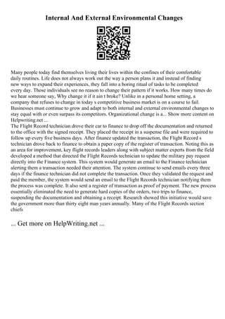 Internal And External Environmental Changes
Many people today find themselves living their lives within the confines of their comfortable
daily routines. Life does not always work out the way a person plans it and instead of finding
new ways to expand their experiences, they fall into a boring ritual of tasks to be completed
every day. Those individuals see no reason to change their pattern if it works. How many times do
we hear someone say, Why change it if it ain t broke? Unlike in a personal home setting, a
company that refuses to change in today s competitive business market is on a course to fail.
Businesses must continue to grow and adapt to both internal and external environmental changes to
stay equal with or even surpass its competitors. Organizational change is a... Show more content on
Helpwriting.net ...
The Flight Record technician drove their car to finance to drop off the documentation and returned
to the office with the signed receipt. They placed the receipt in a suspense file and were required to
follow up every five business days. After finance updated the transaction, the Flight Record s
technician drove back to finance to obtain a paper copy of the register of transaction. Noting this as
an area for improvement, key flight records leaders along with subject matter experts from the field
developed a method that directed the Flight Records technician to update the military pay request
directly into the Finance system. This system would generate an email to the Finance technician
alerting them a transaction needed their attention. The system continue to send emails every three
days if the finance technician did not complete the transaction. Once they validated the request and
paid the member, the system would send an email to the Flight Records technician notifying them
the process was complete. It also sent a register of transaction as proof of payment. The new process
essentially eliminated the need to generate hard copies of the orders, two trips to finance,
suspending the documentation and obtaining a receipt. Research showed this initiative would save
the government more than thirty eight man years annually. Many of the Flight Records section
chiefs
... Get more on HelpWriting.net ...
 