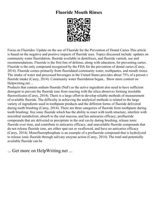 Fluoride Mouth Rinses
Focus on Fluorides: Update on the use of Fluoride for the Prevention of Dental Caries This article
is based on the negative and positive impacts of fluoride uses. Topics discussed include: updates on
community water fluoridation, fluoride available in dentifrices, and fluoride varnish, use and
recommendations. Fluoride is the first line of defense, along with education, for preventing caries.
Fluoride is the only compound recognized by the FDA for the prevention of dental caries (Carey,
2014). Fluoride comes primarily from fluoridated community water, toothpastes, and mouth rinses.
The intake of water and processed beverages in the United States provides about 75% of a person s
fluoride intake (Carey, 2014). Community water fluoridation began... Show more content on
Helpwriting.net ...
Products that contain sodium fluoride (NaF) as the active ingredient also need to have sufficient
detergent to prevent the fluoride ions from reacting with the silica abrasives forming insoluble
fluorosilicates (Carey, 2014). There is a large effort to develop reliable methods of measurement
of available fluoride. The difficulty in achieving the analytical methods is related to the large
variety of ingredients used in toothpaste products and the different forms of fluoride delivered
during tooth brushing (Carey, 2014). There are three categories of fluoride form toothpaste during
tooth brushing: free ionic fluoride which has the ability to react with tooth structure, interfere with
microbial metabolism, absorb to the oral mucosa, and has anticaries efficacy; profluoride
compounds that are delivered or precipitate in the oral cavity during brushing, release ionic
fluoride over time, and contribute to anticaries efficacy; and unavailable fluoride compounds that
do not release fluoride ions, are either spat out or swallowed, and have no anticaries efficacy
(Carey, 2014). Monofluorophosphate is an example of a profluoride compound that is hydrolyzed
to release ionic fluoride through salivary enzyme action (Carey, 2014). The total and potentially
available fluoride can be
... Get more on HelpWriting.net ...
 