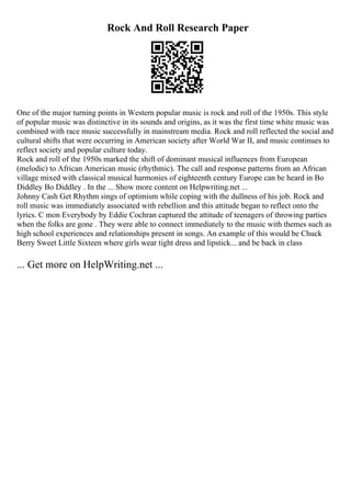 Rock And Roll Research Paper
One of the major turning points in Western popular music is rock and roll of the 1950s. This style
of popular music was distinctive in its sounds and origins, as it was the first time white music was
combined with race music successfully in mainstream media. Rock and roll reflected the social and
cultural shifts that were occurring in American society after World War II, and music continues to
reflect society and popular culture today.
Rock and roll of the 1950s marked the shift of dominant musical influences from European
(melodic) to African American music (rhythmic). The call and response patterns from an African
village mixed with classical musical harmonies of eighteenth century Europe can be heard in Bo
Diddley Bo Diddley . In the ... Show more content on Helpwriting.net ...
Johnny Cash Get Rhythm sings of optimism while coping with the dullness of his job. Rock and
roll music was immediately associated with rebellion and this attitude began to reflect onto the
lyrics. C mon Everybody by Eddie Cochran captured the attitude of teenagers of throwing parties
when the folks are gone . They were able to connect immediately to the music with themes such as
high school experiences and relationships present in songs. An example of this would be Chuck
Berry Sweet Little Sixteen where girls wear tight dress and lipstick... and be back in class
... Get more on HelpWriting.net ...
 