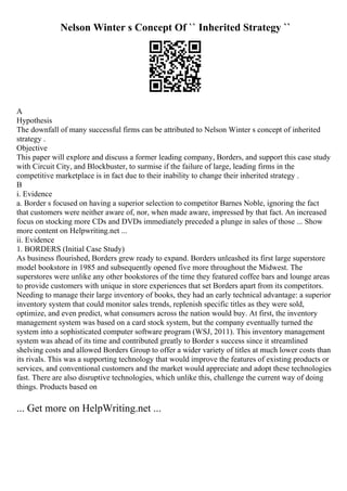Nelson Winter s Concept Of `` Inherited Strategy ``
A
Hypothesis
The downfall of many successful firms can be attributed to Nelson Winter s concept of inherited
strategy .
Objective
This paper will explore and discuss a former leading company, Borders, and support this case study
with Circuit City, and Blockbuster, to surmise if the failure of large, leading firms in the
competitive marketplace is in fact due to their inability to change their inherited strategy .
B
i. Evidence
a. Border s focused on having a superior selection to competitor Barnes Noble, ignoring the fact
that customers were neither aware of, nor, when made aware, impressed by that fact. An increased
focus on stocking more CDs and DVDs immediately preceded a plunge in sales of those ... Show
more content on Helpwriting.net ...
ii. Evidence
1. BORDERS (Initial Case Study)
As business flourished, Borders grew ready to expand. Borders unleashed its first large superstore
model bookstore in 1985 and subsequently opened five more throughout the Midwest. The
superstores were unlike any other bookstores of the time they featured coffee bars and lounge areas
to provide customers with unique in store experiences that set Borders apart from its competitors.
Needing to manage their large inventory of books, they had an early technical advantage: a superior
inventory system that could monitor sales trends, replenish specific titles as they were sold,
optimize, and even predict, what consumers across the nation would buy. At first, the inventory
management system was based on a card stock system, but the company eventually turned the
system into a sophisticated computer software program (WSJ, 2011). This inventory management
system was ahead of its time and contributed greatly to Border s success since it streamlined
shelving costs and allowed Borders Group to offer a wider variety of titles at much lower costs than
its rivals. This was a supporting technology that would improve the features of existing products or
services, and conventional customers and the market would appreciate and adopt these technologies
fast. There are also disruptive technologies, which unlike this, challenge the current way of doing
things. Products based on
... Get more on HelpWriting.net ...
 