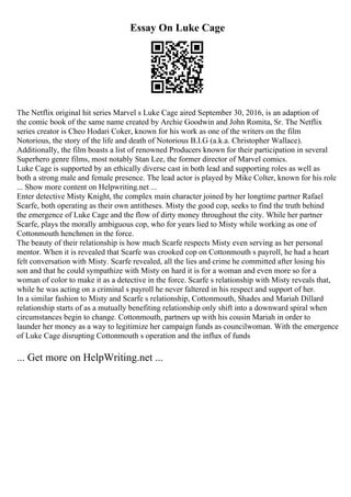 Essay On Luke Cage
The Netflix original hit series Marvel s Luke Cage aired September 30, 2016, is an adaption of
the comic book of the same name created by Archie Goodwin and John Romita, Sr. The Netflix
series creator is Cheo Hodari Coker, known for his work as one of the writers on the film
Notorious, the story of the life and death of Notorious B.I.G (a.k.a. Christopher Wallace).
Additionally, the film boasts a list of renowned Producers known for their participation in several
Superhero genre films, most notably Stan Lee, the former director of Marvel comics.
Luke Cage is supported by an ethically diverse cast in both lead and supporting roles as well as
both a strong male and female presence. The lead actor is played by Mike Colter, known for his role
... Show more content on Helpwriting.net ...
Enter detective Misty Knight, the complex main character joined by her longtime partner Rafael
Scarfe, both operating as their own antitheses. Misty the good cop, seeks to find the truth behind
the emergence of Luke Cage and the flow of dirty money throughout the city. While her partner
Scarfe, plays the morally ambiguous cop, who for years lied to Misty while working as one of
Cottonmouth henchmen in the force.
The beauty of their relationship is how much Scarfe respects Misty even serving as her personal
mentor. When it is revealed that Scarfe was crooked cop on Cottonmouth s payroll, he had a heart
felt conversation with Misty. Scarfe revealed, all the lies and crime he committed after losing his
son and that he could sympathize with Misty on hard it is for a woman and even more so for a
woman of color to make it as a detective in the force. Scarfe s relationship with Misty reveals that,
while he was acting on a criminal s payroll he never faltered in his respect and support of her.
In a similar fashion to Misty and Scarfe s relationship, Cottonmouth, Shades and Mariah Dillard
relationship starts of as a mutually benefiting relationship only shift into a downward spiral when
circumstances begin to change. Cottonmouth, partners up with his cousin Mariah in order to
launder her money as a way to legitimize her campaign funds as councilwoman. With the emergence
of Luke Cage disrupting Cottonmouth s operation and the influx of funds
... Get more on HelpWriting.net ...
 