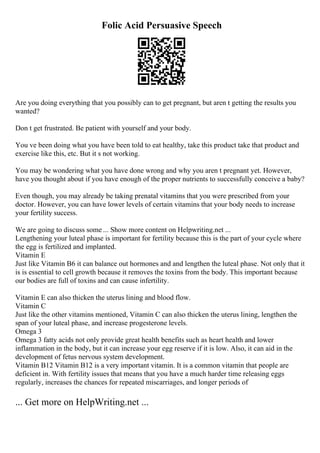 Folic Acid Persuasive Speech
Are you doing everything that you possibly can to get pregnant, but aren t getting the results you
wanted?
Don t get frustrated. Be patient with yourself and your body.
You ve been doing what you have been told to eat healthy, take this product take that product and
exercise like this, etc. But it s not working.
You may be wondering what you have done wrong and why you aren t pregnant yet. However,
have you thought about if you have enough of the proper nutrients to successfully conceive a baby?
Even though, you may already be taking prenatal vitamins that you were prescribed from your
doctor. However, you can have lower levels of certain vitamins that your body needs to increase
your fertility success.
We are going to discuss some ... Show more content on Helpwriting.net ...
Lengthening your luteal phase is important for fertility because this is the part of your cycle where
the egg is fertilized and implanted.
Vitamin E
Just like Vitamin B6 it can balance out hormones and and lengthen the luteal phase. Not only that it
is is essential to cell growth because it removes the toxins from the body. This important because
our bodies are full of toxins and can cause infertility.
Vitamin E can also thicken the uterus lining and blood flow.
Vitamin C
Just like the other vitamins mentioned, Vitamin C can also thicken the uterus lining, lengthen the
span of your luteal phase, and increase progesterone levels.
Omega 3
Omega 3 fatty acids not only provide great health benefits such as heart health and lower
inflammation in the body, but it can increase your egg reserve if it is low. Also, it can aid in the
development of fetus nervous system development.
Vitamin B12 Vitamin B12 is a very important vitamin. It is a common vitamin that people are
deficient in. With fertility issues that means that you have a much harder time releasing eggs
regularly, increases the chances for repeated miscarriages, and longer periods of
... Get more on HelpWriting.net ...
 