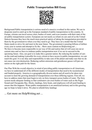 Public Transportation Bill Essay
Background Public transportation is serious need of a massive overhaul in this nation. We are in
desperate need to catch up to the European standard of public transportation in this country. In
Europe, citizens can travel across cities, bodies of water, and even counties with their state of the
art public transportation system. Europeans are not nearly as reliant on cars and oil as the United
Statesis because they have the much more practical option of taking the transportation provided to
them by the government to where ever they need to go. They have set a model that the United
States needs to strive for and meet in the near future. The government is pouring billions of dollars
every year to sustain and attempt to fix the... Show more content on Helpwriting.net ...
We have to become more responsible in our way of life and realize that oil will soon run out at
current rates and we have to embrace public transportation now if we are to succeed in the
upcoming future. Also, our goal is to make this a greener nation. By reducing the number of cars
on the road and making it possible for every citizen to have access to public transportation, we can
reach this goal. It is our duty and responsibility to take care of the planet and make sure that we do
not cause our own destruction. Reducing carbon emissions and greenhouse gasses will put our
nation on the right path for the future.
Our Plan With the overall objective in mind of providing public transportation to all Americans,
we have to understand all of the different modes of transportation that need to be reconstructed
and funded properly. America is a geographically diverse nation and all need to be taken into
account to meet the growing demand of transportation over these differing regions. First off, we
have to address states that must begin to rely on ferry transport across bodies of water. The ferry
system needs adequate funding so that commuters can cross bodies of water such as the Puget
Sound and Chesapeake Bay. Docks, landings, ferry boats, and employees will all need funding to
ensure that this happens. Water public transportation is an unutilized territory and in this growing
age we hope to help it strive. We plan to rebuild ferry landings
... Get more on HelpWriting.net ...
 