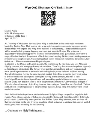Wgu Qrt2 Ebusiness Qrt Task 1 Essay
Student Name
MBA IT Management
E Business QRT2 Task 1
April 15, 2013
A1. Viability of Product or Service: Spice King is an Indian Cuisine and Sweets restaurant
located in Renton, WA. Their current site, www.spicekingrenton.com, could use some work to
increase their web imprint and bring more business to the company. The restaurant is located
within a small ethnic grocery shopping mart on a side street in Renton. The restaurant is
frequented by the local shoppers but offers so much more than just a quick lunch. They offer a
range of Indian food and desserts and offer delivery and catering. Delivery and catering orders are
primarily done via phone call. Customer feedback shows because of current site deficiencies, few
orders are ... Show more content on Helpwriting.net ...
In addition to the Dinner and Lunch specials, the coupons are the first thing you see. Although
slightly cluttered, the homepage is very informational. The Curry Box website is updated regularly
as Spice King s site is static. The flow of www.curribox.com is fluent and easy to understand.
www.spicekingrenton.com is written in broken English in places and does not have an easy
flow of information. Having the same targeted market, Spice King would do itself great justice
to provide menu item descriptions in Punjabi. Having a smaller menu, the staff is very
knowledgeable on the items it provides as well as making special adjustments upon customer
request. Curry Box does not seem to offer an option for alternatives. Curry Box has a slogan of
When in a hurry for curry ; Spice King does not have a slogan. Curry Box uses Facebook, Twitter,
and Linkedin social media sites to advertise their business. Spice King does not have any social
media interaction.
Pabla Indian Cuisine http://www.pablacuisine.com/ is Spice King s competition largely in their
sweets. Pabla offers a variety of Indian sweets priced by the pound. Spice King offers differently
priced sweets considerably less expensive than Pabla s. Spice King however, does not have all
their sweets listed on the site. If I were searching which restaurant to visit and had a sweet tooth, I
would go to Pabla assuming the small variety
... Get more on HelpWriting.net ...
 