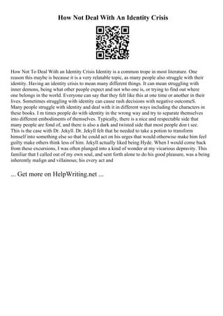 How Not Deal With An Identity Crisis
How Not To Deal With an Identity Crisis Identity is a common trope in most literature. One
reason this maybe is because it is a very relatable topic, as many people also struggle with their
identity. Having an identity crisis to mean many different things. It can mean struggling with
inner demons, being what other people expect and not who one is, or trying to find out where
one belongs in the world. Everyone can say that they felt like this at one time or another in their
lives. Sometimes struggling with identity can cause rash decisions with negative outcomeS.
Many people struggle with identity and deal with it in different ways including the characters in
these books. I m times people do with identity in the wrong way and try to separate themselves
into different embodiments of themselves. Typically, there is a nice and respectable side that
many people are fond of, and there is also a dark and twisted side that most people don t see.
This is the case with Dr. Jekyll. Dr. Jekyll felt that he needed to take a potion to transform
himself into something else so that he could act on his urges that would otherwise make him feel
guilty make others think less of him. Jekyll actually liked being Hyde. When I would come back
from these excursions, I was often plunged into a kind of wonder at my vicarious depravity. This
familiar that I called out of my own soul, and sent forth alone to do his good pleasure, was a being
inherently malign and villainous; his every act and
... Get more on HelpWriting.net ...
 