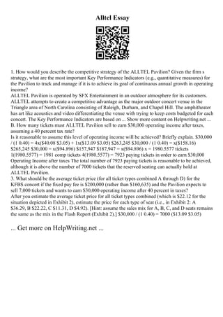 Alltel Essay
1. How would you describe the competitive strategy of the ALLTEL Pavilion? Given the firm s
strategy, what are the most important Key Performance Indicators (e.g., quantitative measures) for
the Pavilion to track and manage if it is to achieve its goal of continuous annual growth in operating
income?
ALLTEL Pavilion is operated by SFX Entertainment in an outdoor atmosphere for its customers.
ALLTEL attempts to create a competitive advantage as the major outdoor concert venue in the
Triangle area of North Carolina consisting of Raleigh, Durham, and Chapel Hill. The amphitheater
has art like acoustics and video differentiating the venue with trying to keep costs budgeted for each
concert. The Key Performance Indicators are based on ... Show more content on Helpwriting.net ...
B. How many tickets must ALLTEL Pavilion sell to earn $30,000 operating income after taxes,
assuming a 40 percent tax rate?
Is it reasonable to assume this level of operating income will be achieved? Briefly explain. $30,000
/ (1 0.40) = 4x($40.08 $3.05) + 1x($13.09 $3.05) $263,245 $30,000 / (1 0.40) = x($158.16)
$265,245 $30,000 = x($94.896) $157,947 $187,947 = x($94.896) x = 1980.5577 tickets
1(1980.5577) = 1981 comp tickets 4(1980.5577) = 7923 paying tickets in order to earn $30,000
Operating Income after taxes The total number of 7923 paying tickets is reasonable to be achieved,
although it is above the number of 7000 tickets that the reserved seating can actually hold at
ALLTEL Pavilion.
3. What should be the average ticket price (for all ticket types combined A through D) for the
KFBS concert if the fixed pay fee is $200,000 (rather than $160,635) and the Pavilion expects to
sell 7,000 tickets and wants to earn $30,000 operating income after 40 percent in taxes?
After you estimate the average ticket price for all ticket types combined (which is $22.12 for the
situation depicted in Exhibit 2), estimate the price for each type of seat (i.e., in Exhibit 2: A
$36.29, B $22.22, C $11.31, D $4.92). [Hint: assume the sales mix for A, B, C, and D seats remains
the same as the mix in the Flash Report (Exhibit 2).] $30,000 / (1 0.40) = 7000 ($13.09 $3.05)
... Get more on HelpWriting.net ...
 