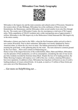 Milwaukee Case Study Geography
Milwaukee is the largest city and the main economic and cultural center of Wisconsin. Situated on
the western shore of Lake Michigan, Milwaukee lies at the confluence of three rivers the
Kinnickinnic, the Menomonee, and the Milwaukee while several smaller rivers also flow through
the city. The county seat of Milwaukee County, the city encompasses a total area of 96.8 square
miles. With a population of 594,833 residents and a wider metropolitan area of approximately 2
million, Milwaukee is the fifth largest city in the Midwestern United Statesand the 30th largest city
in the entire country.
Milwaukee s history goes back to the 1800 s, when the first European settlers arrived in what is
now eastern Wisconsin. Prior to their settlement, Milwaukee was mostly inhabited by Native
American tribes, to whom the city owes its name. The Indians pronounced it Mahn ah wauk,
meaning the good land , or the gathering place by the water . The term referred to common ground
by the river where ... Show more content on Helpwriting.net ...
Home to four of the largest breweries of the world (Schlitz, Blatz, Pabst and Miller), Milwaukee
was the epicenter of beer production, as well as consumption, considering the ratio of one tavern
per forty residents recorded by historian James Buck. Despite the loss of its leading position, the
Miller Brewing Company still employs over 2,200 of the city s workers, retaining Milwaukee s
beer town reputation. In addition to beer, Milwaukee has long been well known as one of world s
leading producers of cream colored bricks. At its peak, as much as 15 million of these bricks per
year came out of the Menomonee River
... Get more on HelpWriting.net ...
 