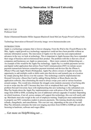 Technology Innovation At Howard University
MIS 2:10 3:30
Professor Goel
Dylan I.Hammond Brandon Miller Jaquaun Blackwell Jared McCain Nyajia Privat Carlissa Fells
Technology Innovation at Howard University image: www.buisnessinsider.com
INTRODUCTION
Apple is a technology company that is forever changing. From the iPod to the iTouch/iPhone to the
Mac, Apple s rapid growth as a technology superpower could not have been possible without an
intricate information system. The innovation of Apple over the years has seen unprecedented
advances in the way we look at technology. This is important to Apple because they have expanded
their range of business and revolutionized their product. The problem with this is that not a lot of
companies and businesses see Apple as unnecessary ... Show more content on Helpwriting.net ...
An example of this would be the Apple Pay technology. Apple Pay is a mobile payments service
and digital wallet application that utilizes Near Field Communication (NFC) to initiate secure
payment transactions between contactless payment terminals and devices like the iPhone 6,
iPhone 6 Plus and Apple Watch (Webopedia). Apple Pay allows owners of Apple devices the
opportunity to add multiple credit or debit cards onto that device and instantly pay at a location
by simply placing their device over the scanner. This technology could be implemented into
Howard University s Bison One Card by adding Dining Dollars or Bison Bucks into the
application software, thus eliminating the need to always swipe your card at various locations
around campus. This would also eliminate the struggle some students encounter of not being able
to eat or swipe into the cafГ© because they have lost or misplaced their card. The biggest
problem Howard University faces with implementing this new technology is the substantial cost.
Blue Pay breaks down the Apple Pay implementation costs with prices of the NFC terminals in
range from $300 to $500, excluding the cost of additional software upgrades if needed. Depending
on which locations, if not all, across campus will support this technology, this cost will surely add
up. Merchants must also weigh in the cost of employee training. Employees must understand how
to properly use NFC contactless readers to process payments. The training should also include
refunds, chargebacks, and cancellations. This cost can vary, depending on the size of the staff.
Blue Pay ultimately estimates the total cost ranging anywhere from $1000 to $2000 per unit after
factoring in hardware, software and wages (Blue
... Get more on HelpWriting.net ...
 